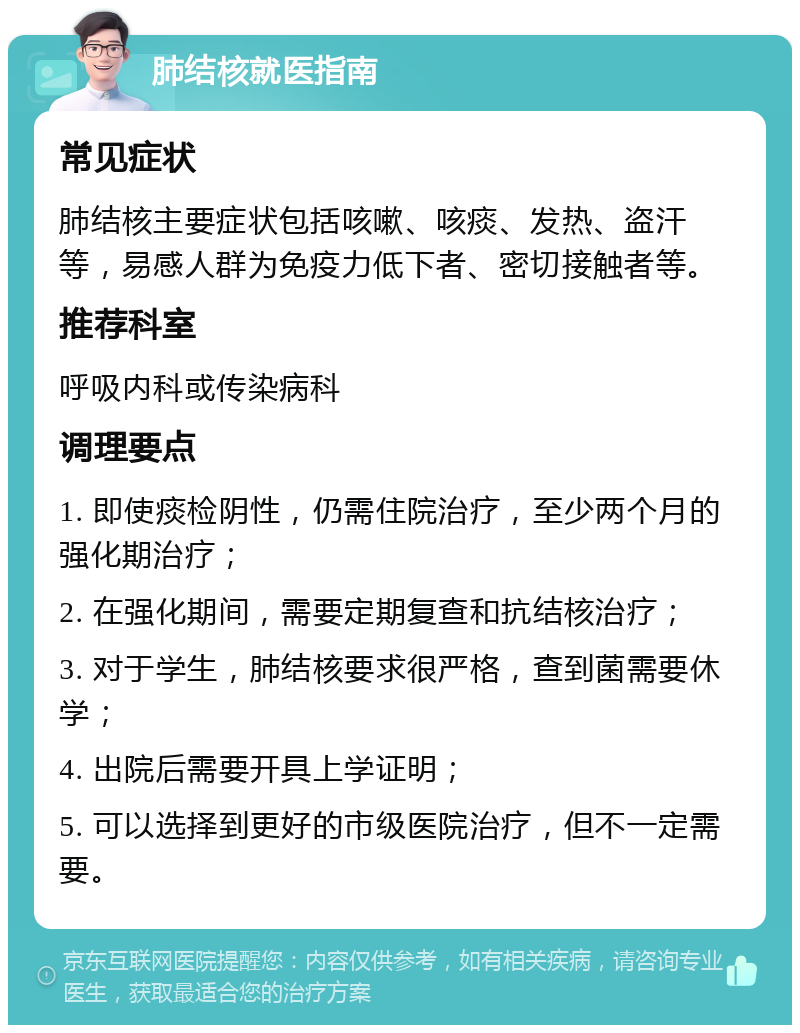 肺结核就医指南 常见症状 肺结核主要症状包括咳嗽、咳痰、发热、盗汗等，易感人群为免疫力低下者、密切接触者等。 推荐科室 呼吸内科或传染病科 调理要点 1. 即使痰检阴性，仍需住院治疗，至少两个月的强化期治疗； 2. 在强化期间，需要定期复查和抗结核治疗； 3. 对于学生，肺结核要求很严格，查到菌需要休学； 4. 出院后需要开具上学证明； 5. 可以选择到更好的市级医院治疗，但不一定需要。