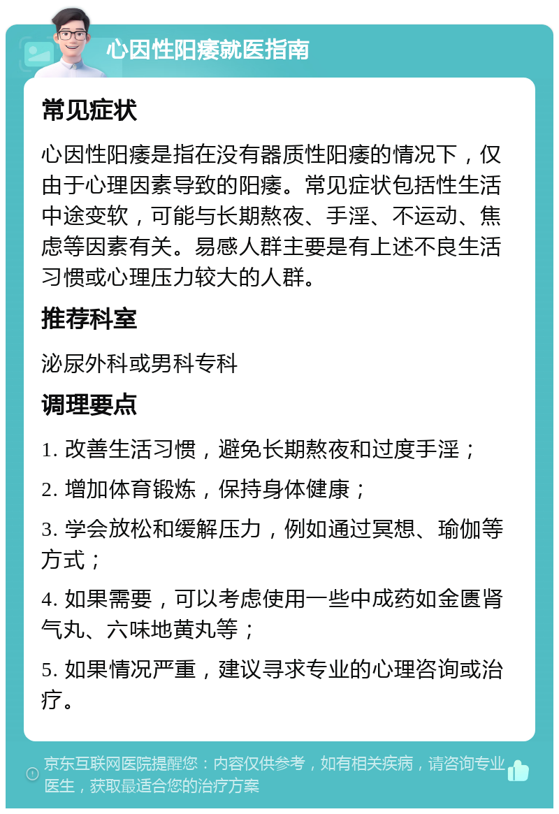 心因性阳痿就医指南 常见症状 心因性阳痿是指在没有器质性阳痿的情况下，仅由于心理因素导致的阳痿。常见症状包括性生活中途变软，可能与长期熬夜、手淫、不运动、焦虑等因素有关。易感人群主要是有上述不良生活习惯或心理压力较大的人群。 推荐科室 泌尿外科或男科专科 调理要点 1. 改善生活习惯，避免长期熬夜和过度手淫； 2. 增加体育锻炼，保持身体健康； 3. 学会放松和缓解压力，例如通过冥想、瑜伽等方式； 4. 如果需要，可以考虑使用一些中成药如金匮肾气丸、六味地黄丸等； 5. 如果情况严重，建议寻求专业的心理咨询或治疗。