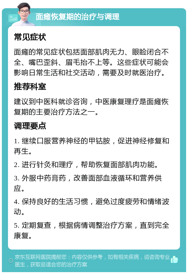 面瘫恢复期的治疗与调理 常见症状 面瘫的常见症状包括面部肌肉无力、眼睑闭合不全、嘴巴歪斜、眉毛抬不上等。这些症状可能会影响日常生活和社交活动，需要及时就医治疗。 推荐科室 建议到中医科就诊咨询，中医康复理疗是面瘫恢复期的主要治疗方法之一。 调理要点 1. 继续口服营养神经的甲钴胺，促进神经修复和再生。 2. 进行针灸和理疗，帮助恢复面部肌肉功能。 3. 外服中药膏药，改善面部血液循环和营养供应。 4. 保持良好的生活习惯，避免过度疲劳和情绪波动。 5. 定期复查，根据病情调整治疗方案，直到完全康复。