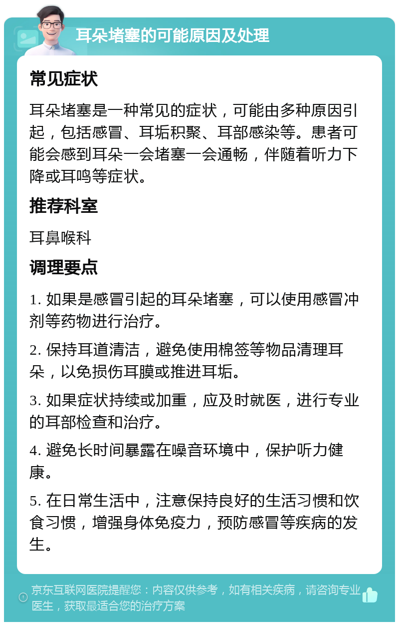 耳朵堵塞的可能原因及处理 常见症状 耳朵堵塞是一种常见的症状，可能由多种原因引起，包括感冒、耳垢积聚、耳部感染等。患者可能会感到耳朵一会堵塞一会通畅，伴随着听力下降或耳鸣等症状。 推荐科室 耳鼻喉科 调理要点 1. 如果是感冒引起的耳朵堵塞，可以使用感冒冲剂等药物进行治疗。 2. 保持耳道清洁，避免使用棉签等物品清理耳朵，以免损伤耳膜或推进耳垢。 3. 如果症状持续或加重，应及时就医，进行专业的耳部检查和治疗。 4. 避免长时间暴露在噪音环境中，保护听力健康。 5. 在日常生活中，注意保持良好的生活习惯和饮食习惯，增强身体免疫力，预防感冒等疾病的发生。