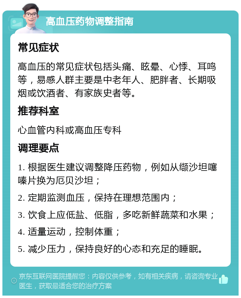 高血压药物调整指南 常见症状 高血压的常见症状包括头痛、眩晕、心悸、耳鸣等，易感人群主要是中老年人、肥胖者、长期吸烟或饮酒者、有家族史者等。 推荐科室 心血管内科或高血压专科 调理要点 1. 根据医生建议调整降压药物，例如从缬沙坦噻嗪片换为厄贝沙坦； 2. 定期监测血压，保持在理想范围内； 3. 饮食上应低盐、低脂，多吃新鲜蔬菜和水果； 4. 适量运动，控制体重； 5. 减少压力，保持良好的心态和充足的睡眠。