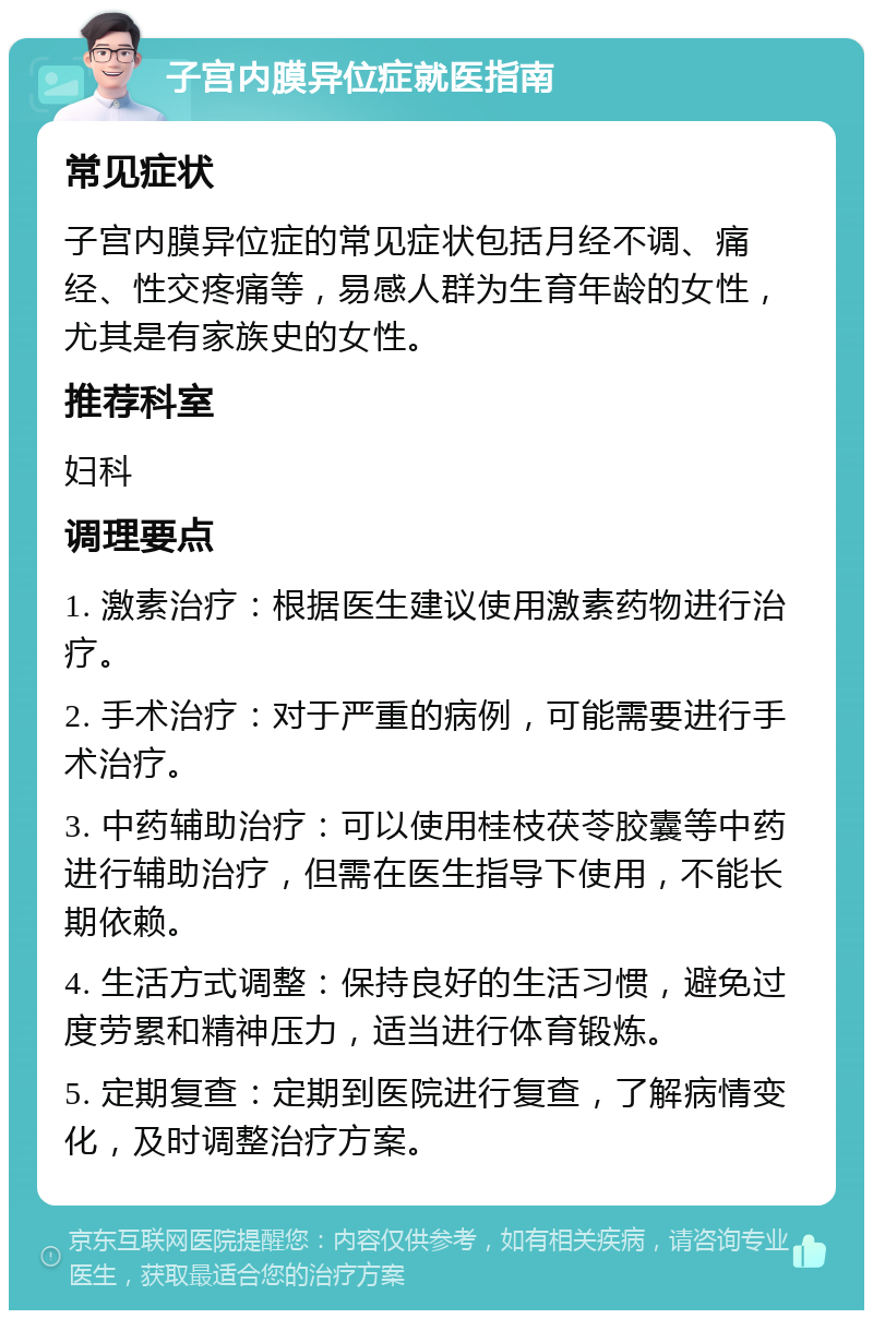 子宫内膜异位症就医指南 常见症状 子宫内膜异位症的常见症状包括月经不调、痛经、性交疼痛等，易感人群为生育年龄的女性，尤其是有家族史的女性。 推荐科室 妇科 调理要点 1. 激素治疗：根据医生建议使用激素药物进行治疗。 2. 手术治疗：对于严重的病例，可能需要进行手术治疗。 3. 中药辅助治疗：可以使用桂枝茯苓胶囊等中药进行辅助治疗，但需在医生指导下使用，不能长期依赖。 4. 生活方式调整：保持良好的生活习惯，避免过度劳累和精神压力，适当进行体育锻炼。 5. 定期复查：定期到医院进行复查，了解病情变化，及时调整治疗方案。