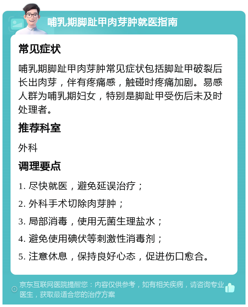 哺乳期脚趾甲肉芽肿就医指南 常见症状 哺乳期脚趾甲肉芽肿常见症状包括脚趾甲破裂后长出肉芽，伴有疼痛感，触碰时疼痛加剧。易感人群为哺乳期妇女，特别是脚趾甲受伤后未及时处理者。 推荐科室 外科 调理要点 1. 尽快就医，避免延误治疗； 2. 外科手术切除肉芽肿； 3. 局部消毒，使用无菌生理盐水； 4. 避免使用碘伏等刺激性消毒剂； 5. 注意休息，保持良好心态，促进伤口愈合。