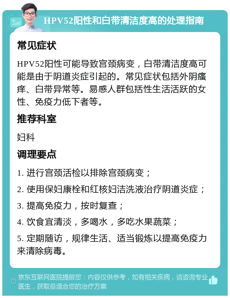 HPV52阳性和白带清洁度高的处理指南 常见症状 HPV52阳性可能导致宫颈病变，白带清洁度高可能是由于阴道炎症引起的。常见症状包括外阴瘙痒、白带异常等。易感人群包括性生活活跃的女性、免疫力低下者等。 推荐科室 妇科 调理要点 1. 进行宫颈活检以排除宫颈病变； 2. 使用保妇康栓和红核妇洁洗液治疗阴道炎症； 3. 提高免疫力，按时复查； 4. 饮食宜清淡，多喝水，多吃水果蔬菜； 5. 定期随访，规律生活、适当锻炼以提高免疫力来清除病毒。