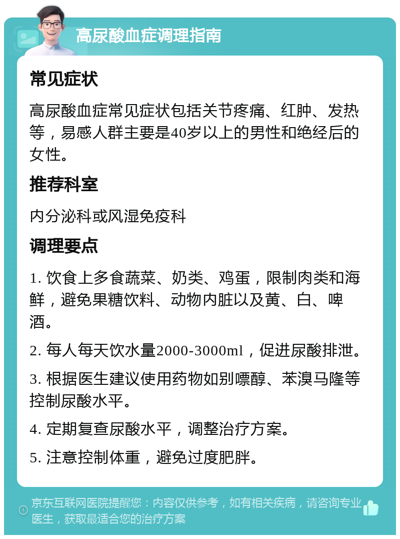 高尿酸血症调理指南 常见症状 高尿酸血症常见症状包括关节疼痛、红肿、发热等，易感人群主要是40岁以上的男性和绝经后的女性。 推荐科室 内分泌科或风湿免疫科 调理要点 1. 饮食上多食蔬菜、奶类、鸡蛋，限制肉类和海鲜，避免果糖饮料、动物内脏以及黄、白、啤酒。 2. 每人每天饮水量2000-3000ml，促进尿酸排泄。 3. 根据医生建议使用药物如别嘌醇、苯溴马隆等控制尿酸水平。 4. 定期复查尿酸水平，调整治疗方案。 5. 注意控制体重，避免过度肥胖。