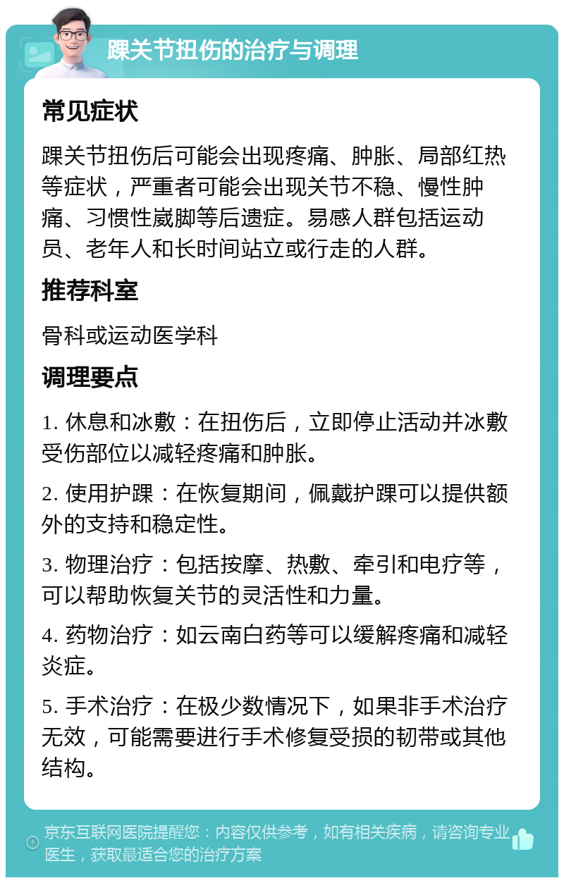 踝关节扭伤的治疗与调理 常见症状 踝关节扭伤后可能会出现疼痛、肿胀、局部红热等症状，严重者可能会出现关节不稳、慢性肿痛、习惯性崴脚等后遗症。易感人群包括运动员、老年人和长时间站立或行走的人群。 推荐科室 骨科或运动医学科 调理要点 1. 休息和冰敷：在扭伤后，立即停止活动并冰敷受伤部位以减轻疼痛和肿胀。 2. 使用护踝：在恢复期间，佩戴护踝可以提供额外的支持和稳定性。 3. 物理治疗：包括按摩、热敷、牵引和电疗等，可以帮助恢复关节的灵活性和力量。 4. 药物治疗：如云南白药等可以缓解疼痛和减轻炎症。 5. 手术治疗：在极少数情况下，如果非手术治疗无效，可能需要进行手术修复受损的韧带或其他结构。