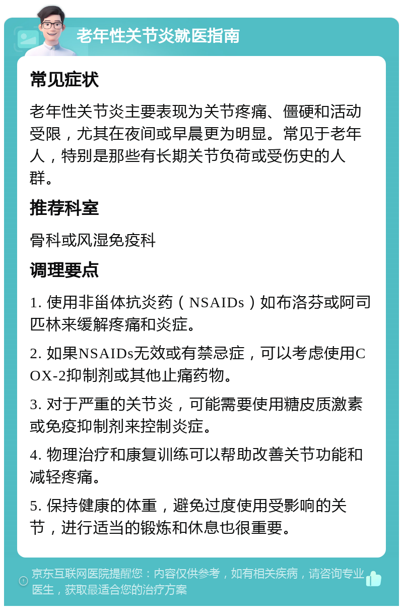 老年性关节炎就医指南 常见症状 老年性关节炎主要表现为关节疼痛、僵硬和活动受限，尤其在夜间或早晨更为明显。常见于老年人，特别是那些有长期关节负荷或受伤史的人群。 推荐科室 骨科或风湿免疫科 调理要点 1. 使用非甾体抗炎药（NSAIDs）如布洛芬或阿司匹林来缓解疼痛和炎症。 2. 如果NSAIDs无效或有禁忌症，可以考虑使用COX-2抑制剂或其他止痛药物。 3. 对于严重的关节炎，可能需要使用糖皮质激素或免疫抑制剂来控制炎症。 4. 物理治疗和康复训练可以帮助改善关节功能和减轻疼痛。 5. 保持健康的体重，避免过度使用受影响的关节，进行适当的锻炼和休息也很重要。