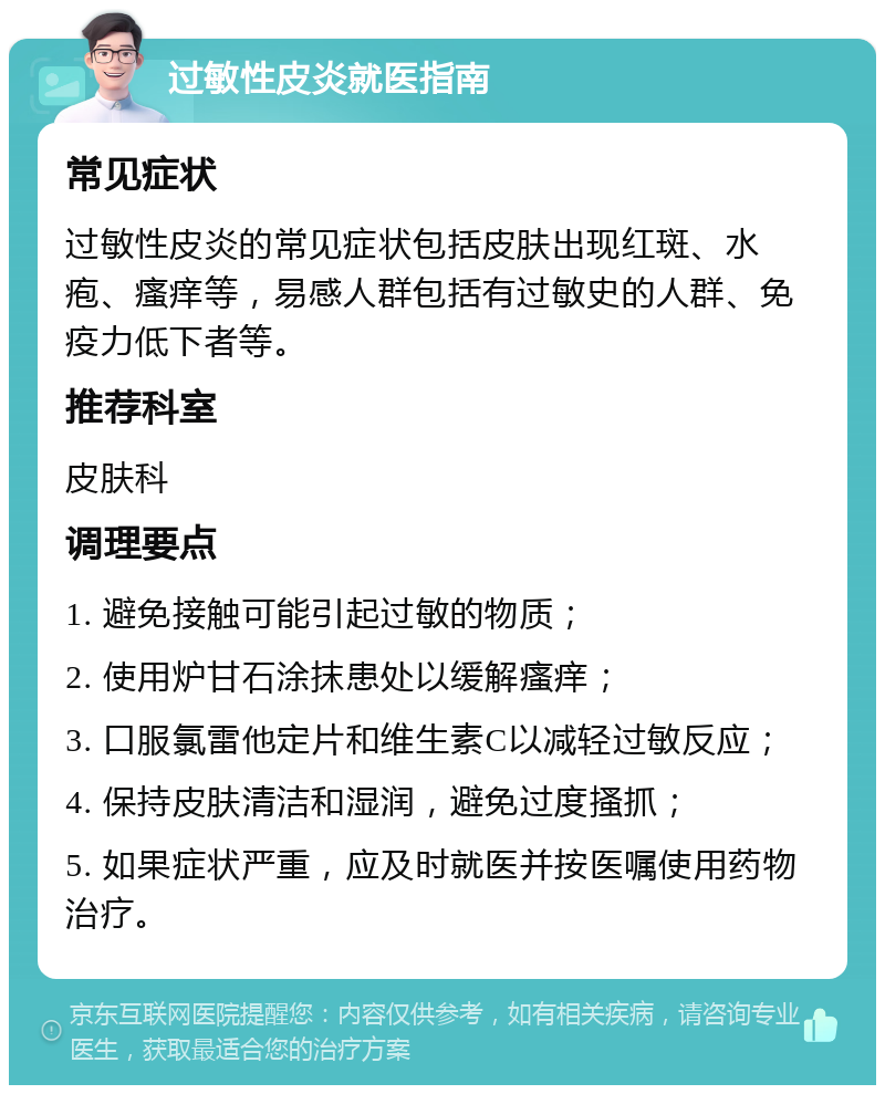 过敏性皮炎就医指南 常见症状 过敏性皮炎的常见症状包括皮肤出现红斑、水疱、瘙痒等，易感人群包括有过敏史的人群、免疫力低下者等。 推荐科室 皮肤科 调理要点 1. 避免接触可能引起过敏的物质； 2. 使用炉甘石涂抹患处以缓解瘙痒； 3. 口服氯雷他定片和维生素C以减轻过敏反应； 4. 保持皮肤清洁和湿润，避免过度搔抓； 5. 如果症状严重，应及时就医并按医嘱使用药物治疗。