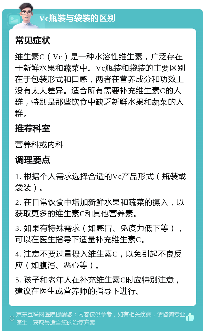 Vc瓶装与袋装的区别 常见症状 维生素C（Vc）是一种水溶性维生素，广泛存在于新鲜水果和蔬菜中。Vc瓶装和袋装的主要区别在于包装形式和口感，两者在营养成分和功效上没有太大差异。适合所有需要补充维生素C的人群，特别是那些饮食中缺乏新鲜水果和蔬菜的人群。 推荐科室 营养科或内科 调理要点 1. 根据个人需求选择合适的Vc产品形式（瓶装或袋装）。 2. 在日常饮食中增加新鲜水果和蔬菜的摄入，以获取更多的维生素C和其他营养素。 3. 如果有特殊需求（如感冒、免疫力低下等），可以在医生指导下适量补充维生素C。 4. 注意不要过量摄入维生素C，以免引起不良反应（如腹泻、恶心等）。 5. 孩子和老年人在补充维生素C时应特别注意，建议在医生或营养师的指导下进行。