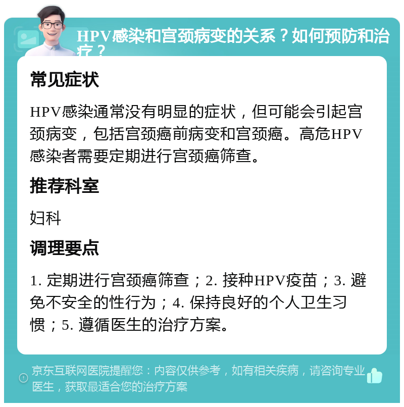 HPV感染和宫颈病变的关系？如何预防和治疗？ 常见症状 HPV感染通常没有明显的症状，但可能会引起宫颈病变，包括宫颈癌前病变和宫颈癌。高危HPV感染者需要定期进行宫颈癌筛查。 推荐科室 妇科 调理要点 1. 定期进行宫颈癌筛查；2. 接种HPV疫苗；3. 避免不安全的性行为；4. 保持良好的个人卫生习惯；5. 遵循医生的治疗方案。