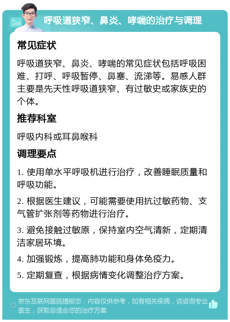 呼吸道狭窄、鼻炎、哮喘的治疗与调理 常见症状 呼吸道狭窄、鼻炎、哮喘的常见症状包括呼吸困难、打呼、呼吸暂停、鼻塞、流涕等。易感人群主要是先天性呼吸道狭窄、有过敏史或家族史的个体。 推荐科室 呼吸内科或耳鼻喉科 调理要点 1. 使用单水平呼吸机进行治疗，改善睡眠质量和呼吸功能。 2. 根据医生建议，可能需要使用抗过敏药物、支气管扩张剂等药物进行治疗。 3. 避免接触过敏原，保持室内空气清新，定期清洁家居环境。 4. 加强锻炼，提高肺功能和身体免疫力。 5. 定期复查，根据病情变化调整治疗方案。