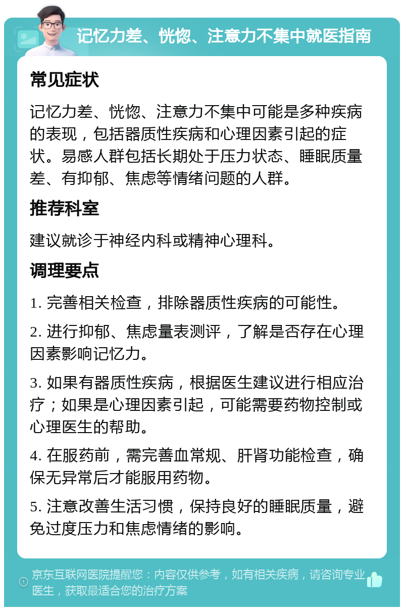 记忆力差、恍惚、注意力不集中就医指南 常见症状 记忆力差、恍惚、注意力不集中可能是多种疾病的表现，包括器质性疾病和心理因素引起的症状。易感人群包括长期处于压力状态、睡眠质量差、有抑郁、焦虑等情绪问题的人群。 推荐科室 建议就诊于神经内科或精神心理科。 调理要点 1. 完善相关检查，排除器质性疾病的可能性。 2. 进行抑郁、焦虑量表测评，了解是否存在心理因素影响记忆力。 3. 如果有器质性疾病，根据医生建议进行相应治疗；如果是心理因素引起，可能需要药物控制或心理医生的帮助。 4. 在服药前，需完善血常规、肝肾功能检查，确保无异常后才能服用药物。 5. 注意改善生活习惯，保持良好的睡眠质量，避免过度压力和焦虑情绪的影响。