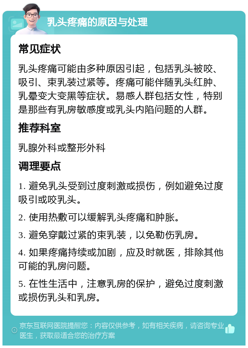 乳头疼痛的原因与处理 常见症状 乳头疼痛可能由多种原因引起，包括乳头被咬、吸引、束乳装过紧等。疼痛可能伴随乳头红肿、乳晕变大变黑等症状。易感人群包括女性，特别是那些有乳房敏感度或乳头内陷问题的人群。 推荐科室 乳腺外科或整形外科 调理要点 1. 避免乳头受到过度刺激或损伤，例如避免过度吸引或咬乳头。 2. 使用热敷可以缓解乳头疼痛和肿胀。 3. 避免穿戴过紧的束乳装，以免勒伤乳房。 4. 如果疼痛持续或加剧，应及时就医，排除其他可能的乳房问题。 5. 在性生活中，注意乳房的保护，避免过度刺激或损伤乳头和乳房。