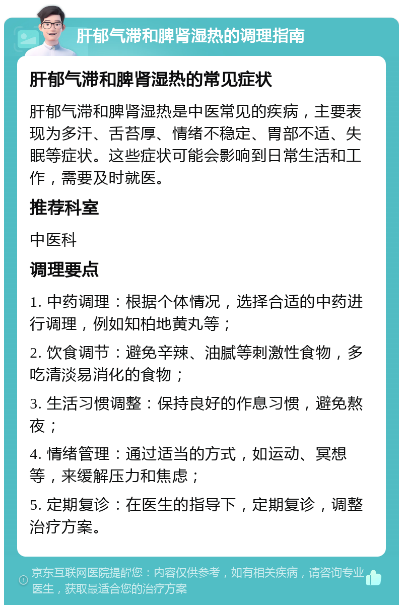 肝郁气滞和脾肾湿热的调理指南 肝郁气滞和脾肾湿热的常见症状 肝郁气滞和脾肾湿热是中医常见的疾病，主要表现为多汗、舌苔厚、情绪不稳定、胃部不适、失眠等症状。这些症状可能会影响到日常生活和工作，需要及时就医。 推荐科室 中医科 调理要点 1. 中药调理：根据个体情况，选择合适的中药进行调理，例如知柏地黄丸等； 2. 饮食调节：避免辛辣、油腻等刺激性食物，多吃清淡易消化的食物； 3. 生活习惯调整：保持良好的作息习惯，避免熬夜； 4. 情绪管理：通过适当的方式，如运动、冥想等，来缓解压力和焦虑； 5. 定期复诊：在医生的指导下，定期复诊，调整治疗方案。