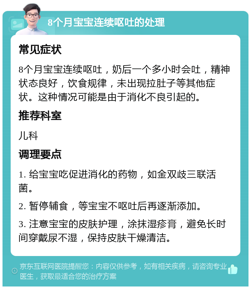 8个月宝宝连续呕吐的处理 常见症状 8个月宝宝连续呕吐，奶后一个多小时会吐，精神状态良好，饮食规律，未出现拉肚子等其他症状。这种情况可能是由于消化不良引起的。 推荐科室 儿科 调理要点 1. 给宝宝吃促进消化的药物，如金双歧三联活菌。 2. 暂停辅食，等宝宝不呕吐后再逐渐添加。 3. 注意宝宝的皮肤护理，涂抹湿疹膏，避免长时间穿戴尿不湿，保持皮肤干燥清洁。