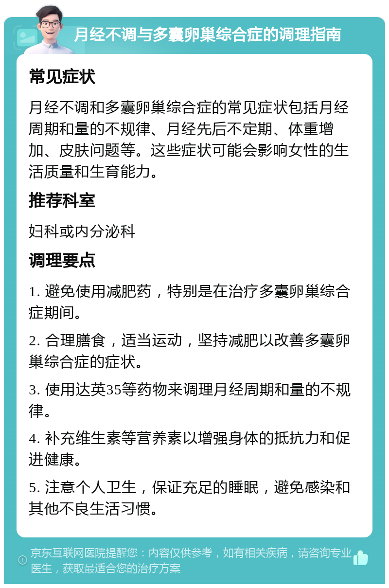 月经不调与多囊卵巢综合症的调理指南 常见症状 月经不调和多囊卵巢综合症的常见症状包括月经周期和量的不规律、月经先后不定期、体重增加、皮肤问题等。这些症状可能会影响女性的生活质量和生育能力。 推荐科室 妇科或内分泌科 调理要点 1. 避免使用减肥药，特别是在治疗多囊卵巢综合症期间。 2. 合理膳食，适当运动，坚持减肥以改善多囊卵巢综合症的症状。 3. 使用达英35等药物来调理月经周期和量的不规律。 4. 补充维生素等营养素以增强身体的抵抗力和促进健康。 5. 注意个人卫生，保证充足的睡眠，避免感染和其他不良生活习惯。