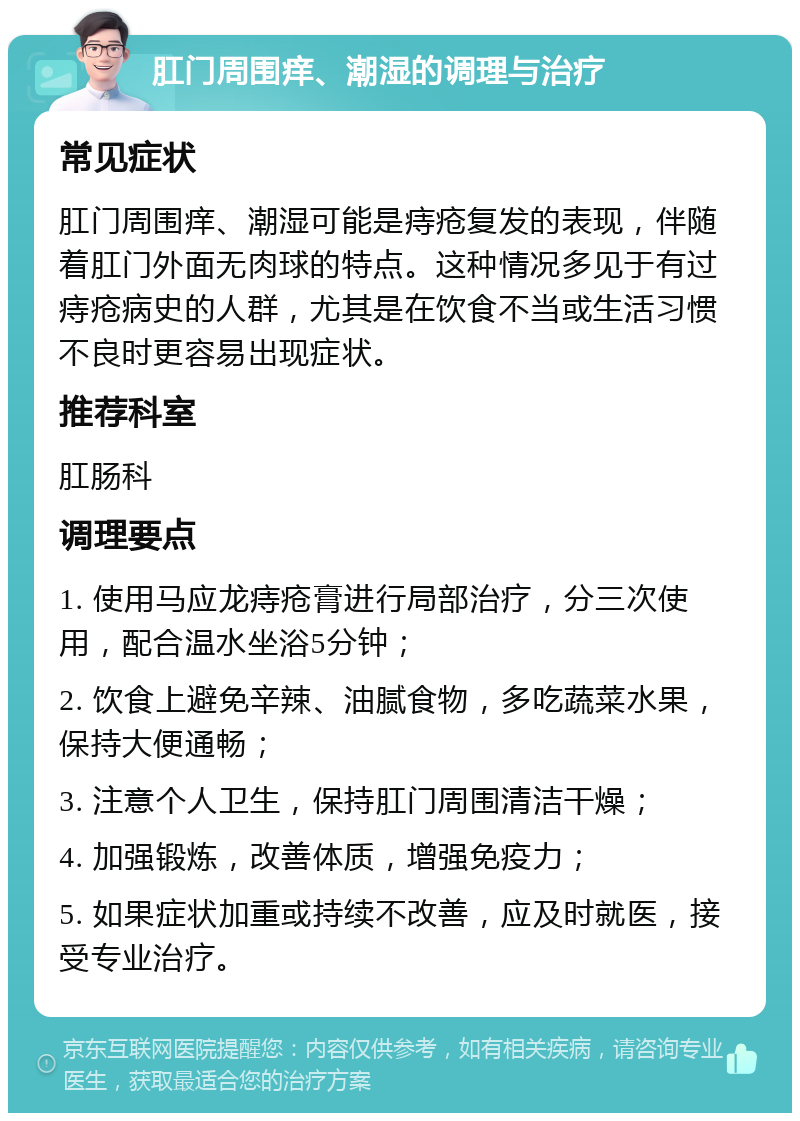 肛门周围痒、潮湿的调理与治疗 常见症状 肛门周围痒、潮湿可能是痔疮复发的表现，伴随着肛门外面无肉球的特点。这种情况多见于有过痔疮病史的人群，尤其是在饮食不当或生活习惯不良时更容易出现症状。 推荐科室 肛肠科 调理要点 1. 使用马应龙痔疮膏进行局部治疗，分三次使用，配合温水坐浴5分钟； 2. 饮食上避免辛辣、油腻食物，多吃蔬菜水果，保持大便通畅； 3. 注意个人卫生，保持肛门周围清洁干燥； 4. 加强锻炼，改善体质，增强免疫力； 5. 如果症状加重或持续不改善，应及时就医，接受专业治疗。