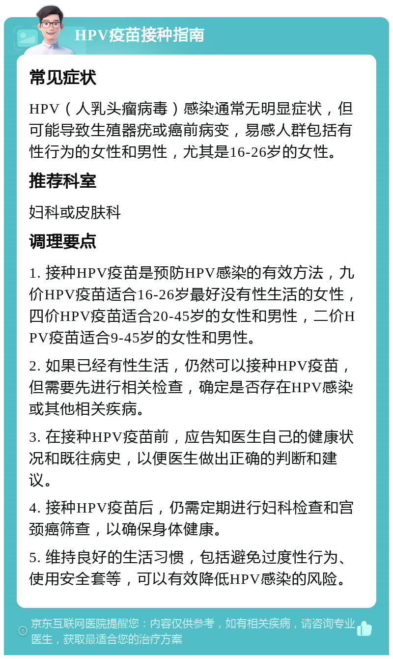 HPV疫苗接种指南 常见症状 HPV（人乳头瘤病毒）感染通常无明显症状，但可能导致生殖器疣或癌前病变，易感人群包括有性行为的女性和男性，尤其是16-26岁的女性。 推荐科室 妇科或皮肤科 调理要点 1. 接种HPV疫苗是预防HPV感染的有效方法，九价HPV疫苗适合16-26岁最好没有性生活的女性，四价HPV疫苗适合20-45岁的女性和男性，二价HPV疫苗适合9-45岁的女性和男性。 2. 如果已经有性生活，仍然可以接种HPV疫苗，但需要先进行相关检查，确定是否存在HPV感染或其他相关疾病。 3. 在接种HPV疫苗前，应告知医生自己的健康状况和既往病史，以便医生做出正确的判断和建议。 4. 接种HPV疫苗后，仍需定期进行妇科检查和宫颈癌筛查，以确保身体健康。 5. 维持良好的生活习惯，包括避免过度性行为、使用安全套等，可以有效降低HPV感染的风险。