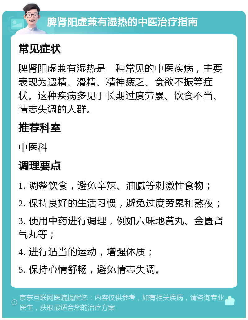 脾肾阳虚兼有湿热的中医治疗指南 常见症状 脾肾阳虚兼有湿热是一种常见的中医疾病，主要表现为遗精、滑精、精神疲乏、食欲不振等症状。这种疾病多见于长期过度劳累、饮食不当、情志失调的人群。 推荐科室 中医科 调理要点 1. 调整饮食，避免辛辣、油腻等刺激性食物； 2. 保持良好的生活习惯，避免过度劳累和熬夜； 3. 使用中药进行调理，例如六味地黄丸、金匮肾气丸等； 4. 进行适当的运动，增强体质； 5. 保持心情舒畅，避免情志失调。