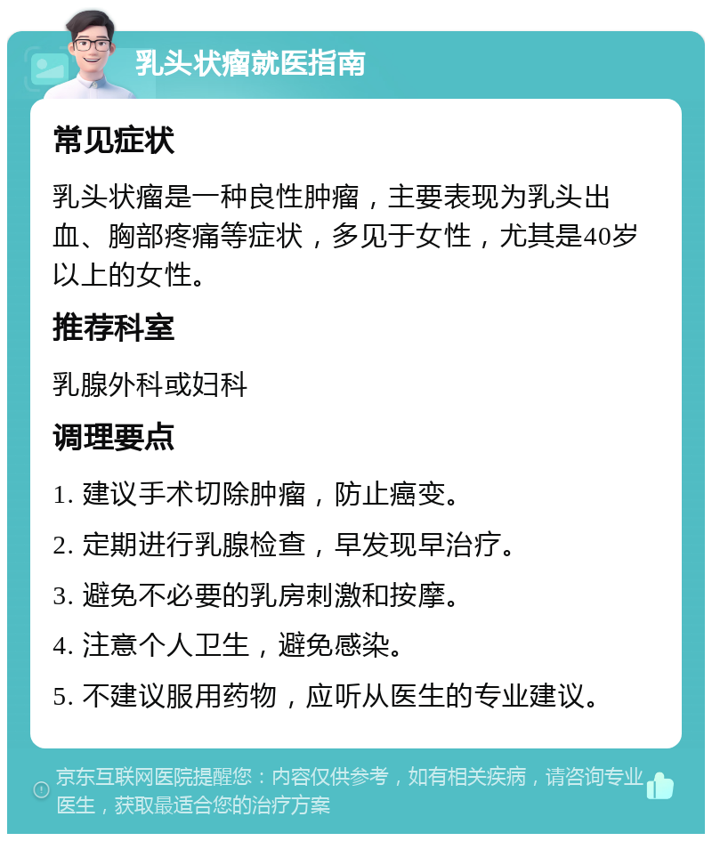 乳头状瘤就医指南 常见症状 乳头状瘤是一种良性肿瘤，主要表现为乳头出血、胸部疼痛等症状，多见于女性，尤其是40岁以上的女性。 推荐科室 乳腺外科或妇科 调理要点 1. 建议手术切除肿瘤，防止癌变。 2. 定期进行乳腺检查，早发现早治疗。 3. 避免不必要的乳房刺激和按摩。 4. 注意个人卫生，避免感染。 5. 不建议服用药物，应听从医生的专业建议。