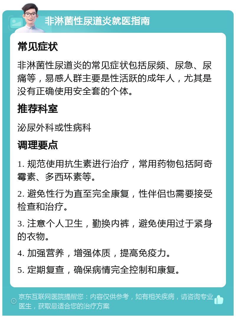 非淋菌性尿道炎就医指南 常见症状 非淋菌性尿道炎的常见症状包括尿频、尿急、尿痛等，易感人群主要是性活跃的成年人，尤其是没有正确使用安全套的个体。 推荐科室 泌尿外科或性病科 调理要点 1. 规范使用抗生素进行治疗，常用药物包括阿奇霉素、多西环素等。 2. 避免性行为直至完全康复，性伴侣也需要接受检查和治疗。 3. 注意个人卫生，勤换内裤，避免使用过于紧身的衣物。 4. 加强营养，增强体质，提高免疫力。 5. 定期复查，确保病情完全控制和康复。