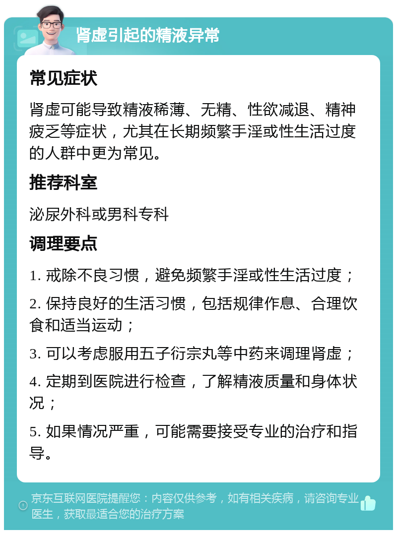 肾虚引起的精液异常 常见症状 肾虚可能导致精液稀薄、无精、性欲减退、精神疲乏等症状，尤其在长期频繁手淫或性生活过度的人群中更为常见。 推荐科室 泌尿外科或男科专科 调理要点 1. 戒除不良习惯，避免频繁手淫或性生活过度； 2. 保持良好的生活习惯，包括规律作息、合理饮食和适当运动； 3. 可以考虑服用五子衍宗丸等中药来调理肾虚； 4. 定期到医院进行检查，了解精液质量和身体状况； 5. 如果情况严重，可能需要接受专业的治疗和指导。