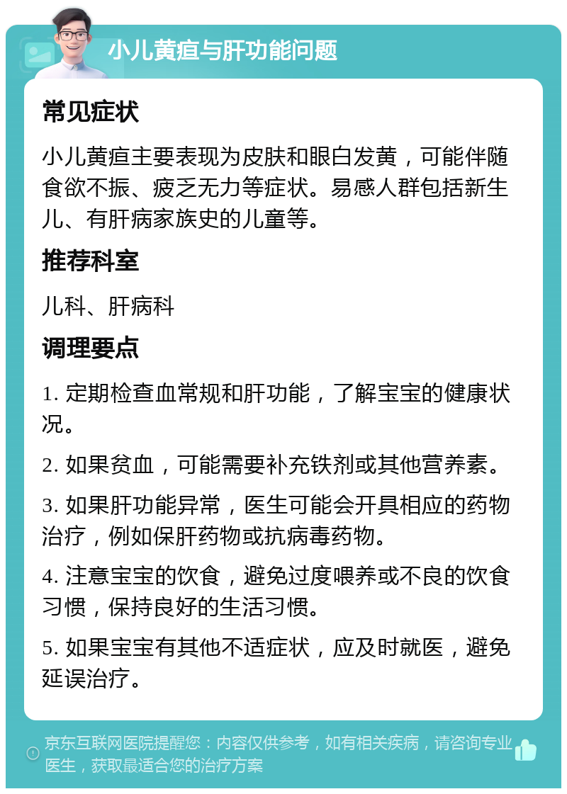 小儿黄疸与肝功能问题 常见症状 小儿黄疸主要表现为皮肤和眼白发黄，可能伴随食欲不振、疲乏无力等症状。易感人群包括新生儿、有肝病家族史的儿童等。 推荐科室 儿科、肝病科 调理要点 1. 定期检查血常规和肝功能，了解宝宝的健康状况。 2. 如果贫血，可能需要补充铁剂或其他营养素。 3. 如果肝功能异常，医生可能会开具相应的药物治疗，例如保肝药物或抗病毒药物。 4. 注意宝宝的饮食，避免过度喂养或不良的饮食习惯，保持良好的生活习惯。 5. 如果宝宝有其他不适症状，应及时就医，避免延误治疗。