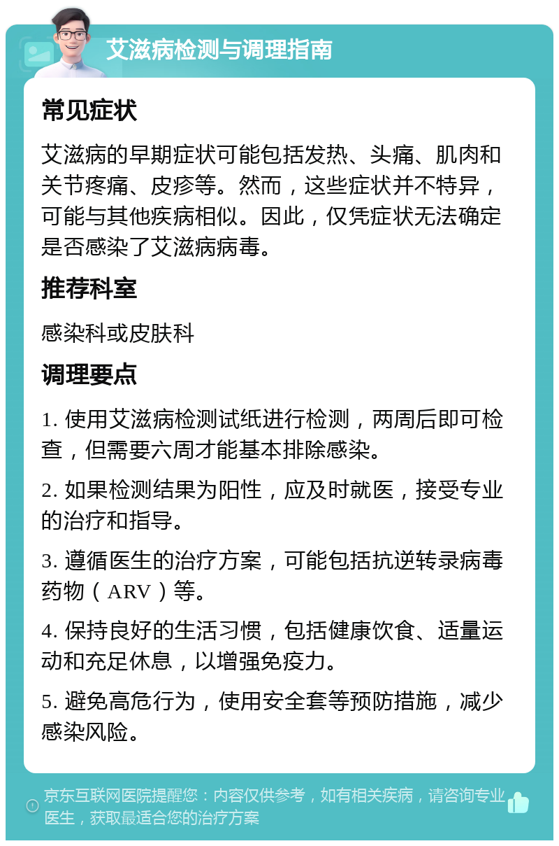 艾滋病检测与调理指南 常见症状 艾滋病的早期症状可能包括发热、头痛、肌肉和关节疼痛、皮疹等。然而，这些症状并不特异，可能与其他疾病相似。因此，仅凭症状无法确定是否感染了艾滋病病毒。 推荐科室 感染科或皮肤科 调理要点 1. 使用艾滋病检测试纸进行检测，两周后即可检查，但需要六周才能基本排除感染。 2. 如果检测结果为阳性，应及时就医，接受专业的治疗和指导。 3. 遵循医生的治疗方案，可能包括抗逆转录病毒药物（ARV）等。 4. 保持良好的生活习惯，包括健康饮食、适量运动和充足休息，以增强免疫力。 5. 避免高危行为，使用安全套等预防措施，减少感染风险。