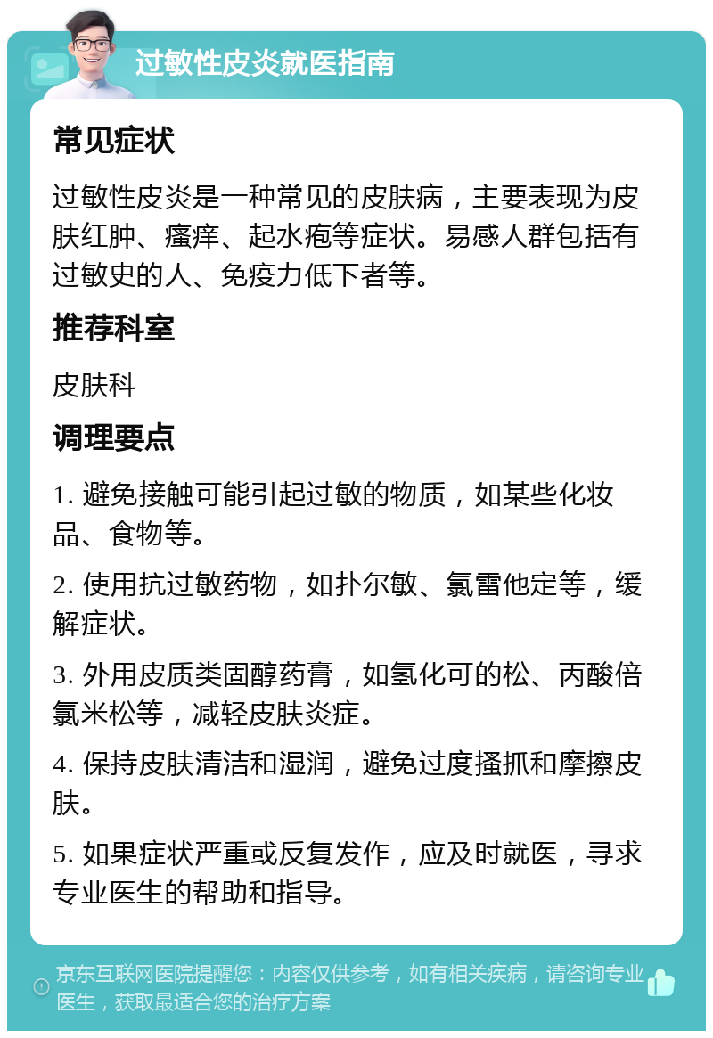 过敏性皮炎就医指南 常见症状 过敏性皮炎是一种常见的皮肤病，主要表现为皮肤红肿、瘙痒、起水疱等症状。易感人群包括有过敏史的人、免疫力低下者等。 推荐科室 皮肤科 调理要点 1. 避免接触可能引起过敏的物质，如某些化妆品、食物等。 2. 使用抗过敏药物，如扑尔敏、氯雷他定等，缓解症状。 3. 外用皮质类固醇药膏，如氢化可的松、丙酸倍氯米松等，减轻皮肤炎症。 4. 保持皮肤清洁和湿润，避免过度搔抓和摩擦皮肤。 5. 如果症状严重或反复发作，应及时就医，寻求专业医生的帮助和指导。