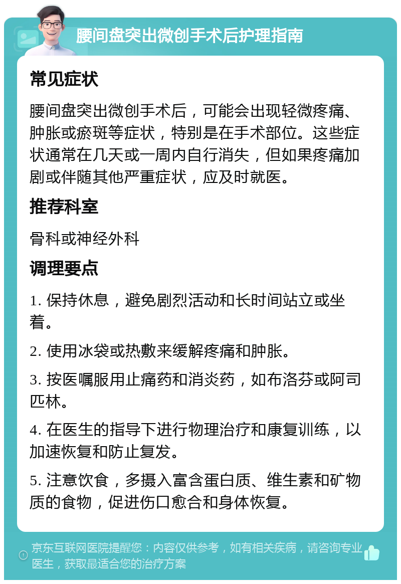 腰间盘突出微创手术后护理指南 常见症状 腰间盘突出微创手术后，可能会出现轻微疼痛、肿胀或瘀斑等症状，特别是在手术部位。这些症状通常在几天或一周内自行消失，但如果疼痛加剧或伴随其他严重症状，应及时就医。 推荐科室 骨科或神经外科 调理要点 1. 保持休息，避免剧烈活动和长时间站立或坐着。 2. 使用冰袋或热敷来缓解疼痛和肿胀。 3. 按医嘱服用止痛药和消炎药，如布洛芬或阿司匹林。 4. 在医生的指导下进行物理治疗和康复训练，以加速恢复和防止复发。 5. 注意饮食，多摄入富含蛋白质、维生素和矿物质的食物，促进伤口愈合和身体恢复。