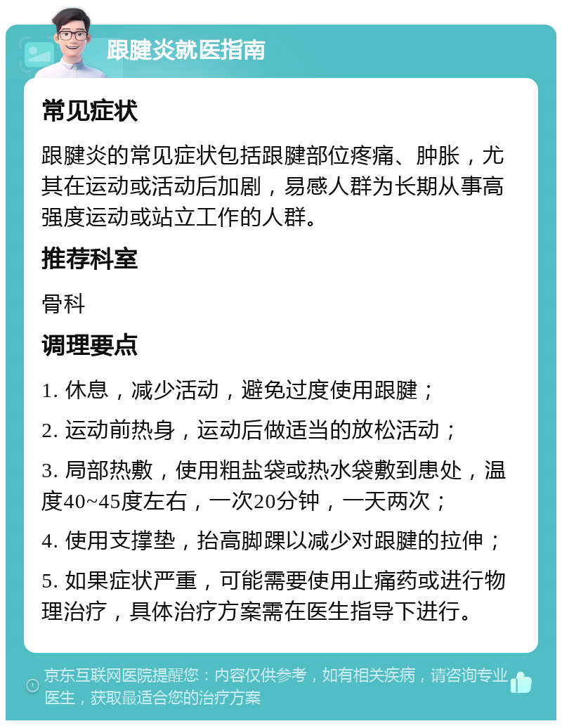 跟腱炎就医指南 常见症状 跟腱炎的常见症状包括跟腱部位疼痛、肿胀，尤其在运动或活动后加剧，易感人群为长期从事高强度运动或站立工作的人群。 推荐科室 骨科 调理要点 1. 休息，减少活动，避免过度使用跟腱； 2. 运动前热身，运动后做适当的放松活动； 3. 局部热敷，使用粗盐袋或热水袋敷到患处，温度40~45度左右，一次20分钟，一天两次； 4. 使用支撑垫，抬高脚踝以减少对跟腱的拉伸； 5. 如果症状严重，可能需要使用止痛药或进行物理治疗，具体治疗方案需在医生指导下进行。