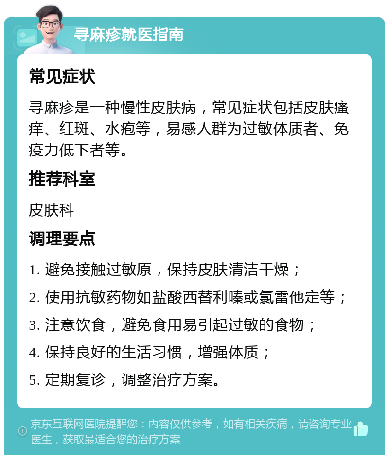 寻麻疹就医指南 常见症状 寻麻疹是一种慢性皮肤病，常见症状包括皮肤瘙痒、红斑、水疱等，易感人群为过敏体质者、免疫力低下者等。 推荐科室 皮肤科 调理要点 1. 避免接触过敏原，保持皮肤清洁干燥； 2. 使用抗敏药物如盐酸西替利嗪或氯雷他定等； 3. 注意饮食，避免食用易引起过敏的食物； 4. 保持良好的生活习惯，增强体质； 5. 定期复诊，调整治疗方案。