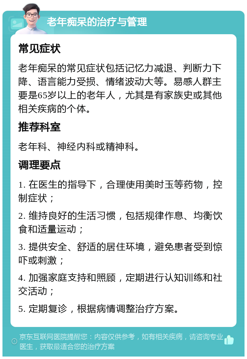 老年痴呆的治疗与管理 常见症状 老年痴呆的常见症状包括记忆力减退、判断力下降、语言能力受损、情绪波动大等。易感人群主要是65岁以上的老年人，尤其是有家族史或其他相关疾病的个体。 推荐科室 老年科、神经内科或精神科。 调理要点 1. 在医生的指导下，合理使用美时玉等药物，控制症状； 2. 维持良好的生活习惯，包括规律作息、均衡饮食和适量运动； 3. 提供安全、舒适的居住环境，避免患者受到惊吓或刺激； 4. 加强家庭支持和照顾，定期进行认知训练和社交活动； 5. 定期复诊，根据病情调整治疗方案。