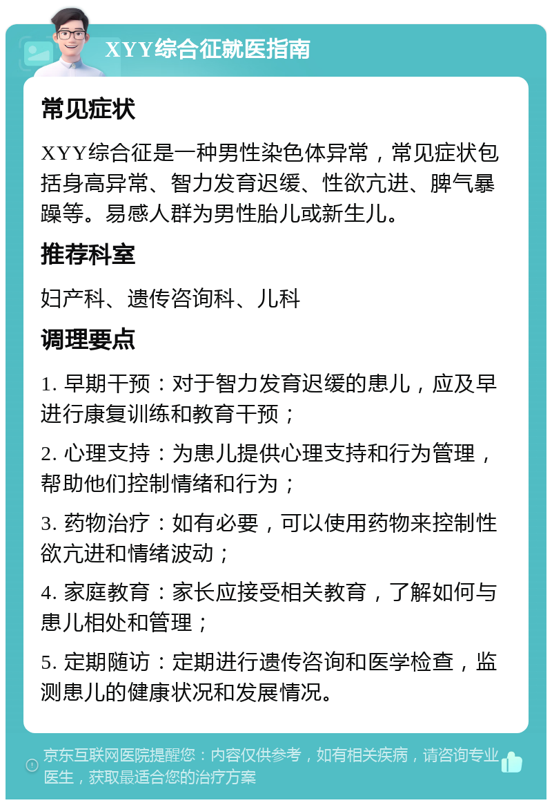 XYY综合征就医指南 常见症状 XYY综合征是一种男性染色体异常，常见症状包括身高异常、智力发育迟缓、性欲亢进、脾气暴躁等。易感人群为男性胎儿或新生儿。 推荐科室 妇产科、遗传咨询科、儿科 调理要点 1. 早期干预：对于智力发育迟缓的患儿，应及早进行康复训练和教育干预； 2. 心理支持：为患儿提供心理支持和行为管理，帮助他们控制情绪和行为； 3. 药物治疗：如有必要，可以使用药物来控制性欲亢进和情绪波动； 4. 家庭教育：家长应接受相关教育，了解如何与患儿相处和管理； 5. 定期随访：定期进行遗传咨询和医学检查，监测患儿的健康状况和发展情况。