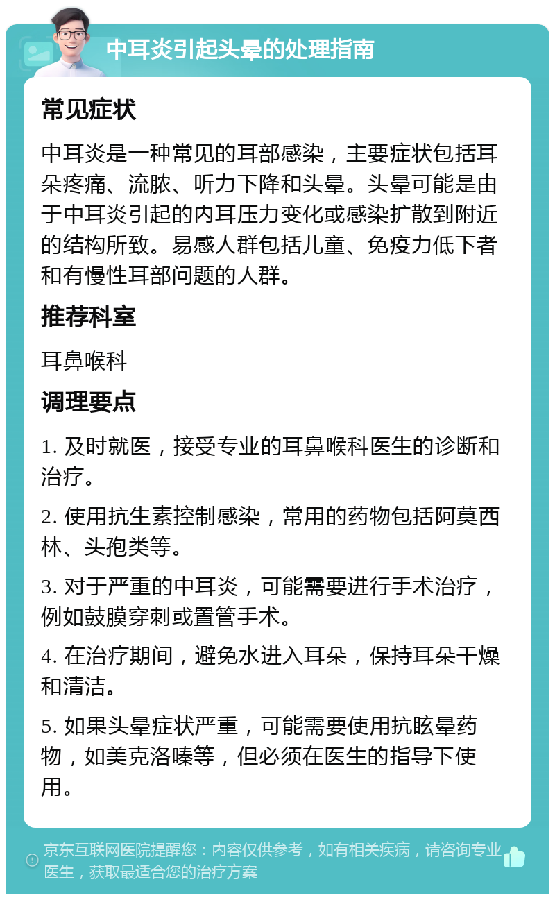 中耳炎引起头晕的处理指南 常见症状 中耳炎是一种常见的耳部感染，主要症状包括耳朵疼痛、流脓、听力下降和头晕。头晕可能是由于中耳炎引起的内耳压力变化或感染扩散到附近的结构所致。易感人群包括儿童、免疫力低下者和有慢性耳部问题的人群。 推荐科室 耳鼻喉科 调理要点 1. 及时就医，接受专业的耳鼻喉科医生的诊断和治疗。 2. 使用抗生素控制感染，常用的药物包括阿莫西林、头孢类等。 3. 对于严重的中耳炎，可能需要进行手术治疗，例如鼓膜穿刺或置管手术。 4. 在治疗期间，避免水进入耳朵，保持耳朵干燥和清洁。 5. 如果头晕症状严重，可能需要使用抗眩晕药物，如美克洛嗪等，但必须在医生的指导下使用。