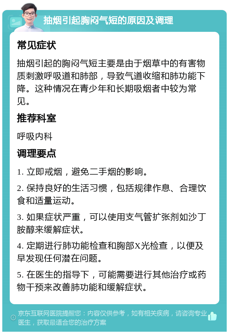 抽烟引起胸闷气短的原因及调理 常见症状 抽烟引起的胸闷气短主要是由于烟草中的有害物质刺激呼吸道和肺部，导致气道收缩和肺功能下降。这种情况在青少年和长期吸烟者中较为常见。 推荐科室 呼吸内科 调理要点 1. 立即戒烟，避免二手烟的影响。 2. 保持良好的生活习惯，包括规律作息、合理饮食和适量运动。 3. 如果症状严重，可以使用支气管扩张剂如沙丁胺醇来缓解症状。 4. 定期进行肺功能检查和胸部X光检查，以便及早发现任何潜在问题。 5. 在医生的指导下，可能需要进行其他治疗或药物干预来改善肺功能和缓解症状。