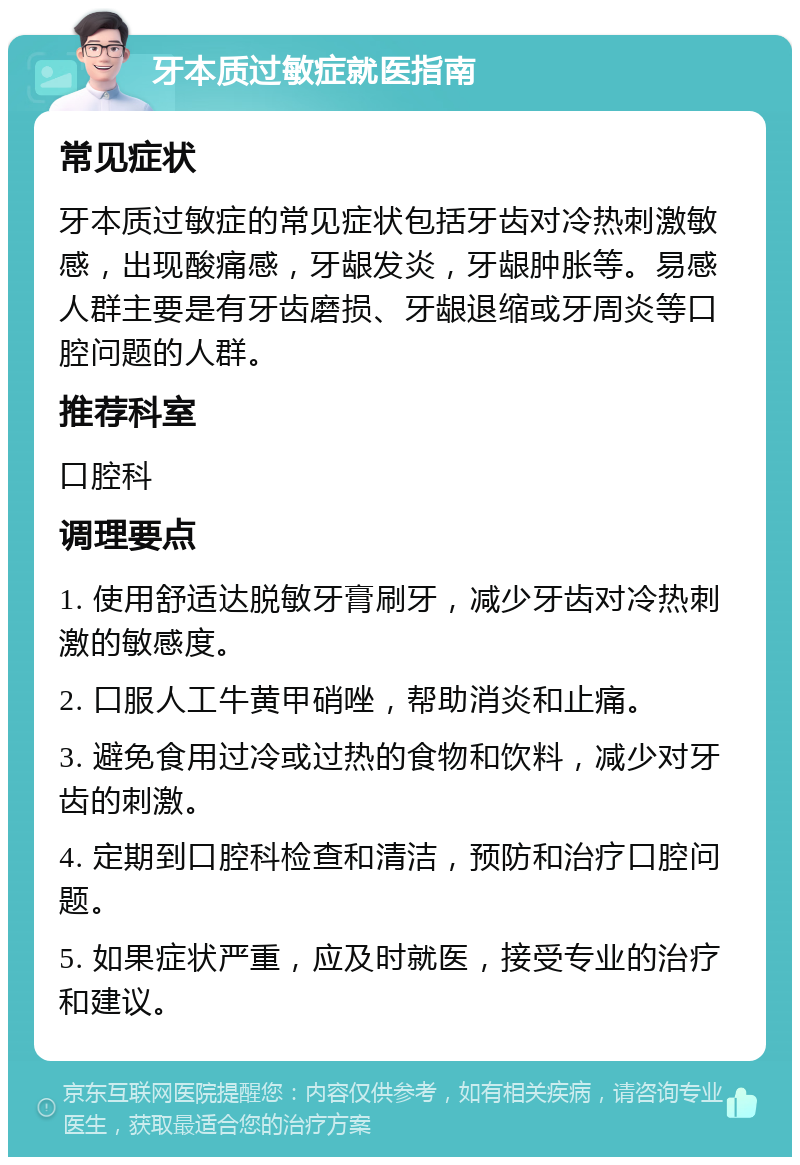 牙本质过敏症就医指南 常见症状 牙本质过敏症的常见症状包括牙齿对冷热刺激敏感，出现酸痛感，牙龈发炎，牙龈肿胀等。易感人群主要是有牙齿磨损、牙龈退缩或牙周炎等口腔问题的人群。 推荐科室 口腔科 调理要点 1. 使用舒适达脱敏牙膏刷牙，减少牙齿对冷热刺激的敏感度。 2. 口服人工牛黄甲硝唑，帮助消炎和止痛。 3. 避免食用过冷或过热的食物和饮料，减少对牙齿的刺激。 4. 定期到口腔科检查和清洁，预防和治疗口腔问题。 5. 如果症状严重，应及时就医，接受专业的治疗和建议。