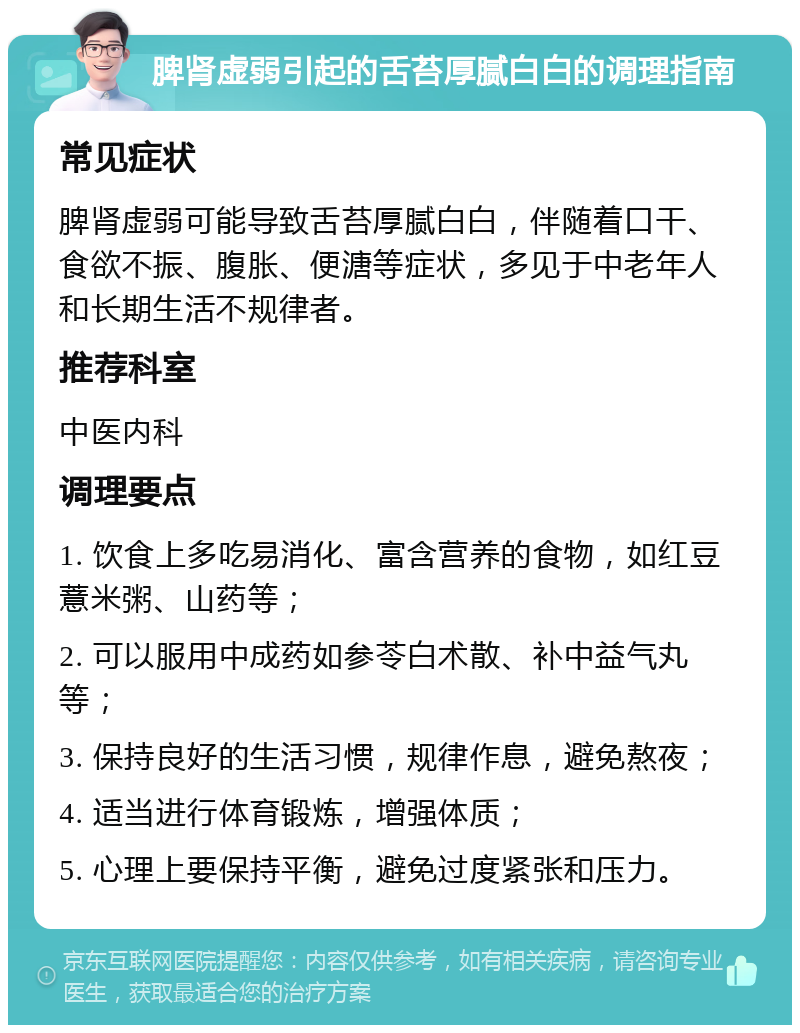 脾肾虚弱引起的舌苔厚腻白白的调理指南 常见症状 脾肾虚弱可能导致舌苔厚腻白白，伴随着口干、食欲不振、腹胀、便溏等症状，多见于中老年人和长期生活不规律者。 推荐科室 中医内科 调理要点 1. 饮食上多吃易消化、富含营养的食物，如红豆薏米粥、山药等； 2. 可以服用中成药如参苓白术散、补中益气丸等； 3. 保持良好的生活习惯，规律作息，避免熬夜； 4. 适当进行体育锻炼，增强体质； 5. 心理上要保持平衡，避免过度紧张和压力。