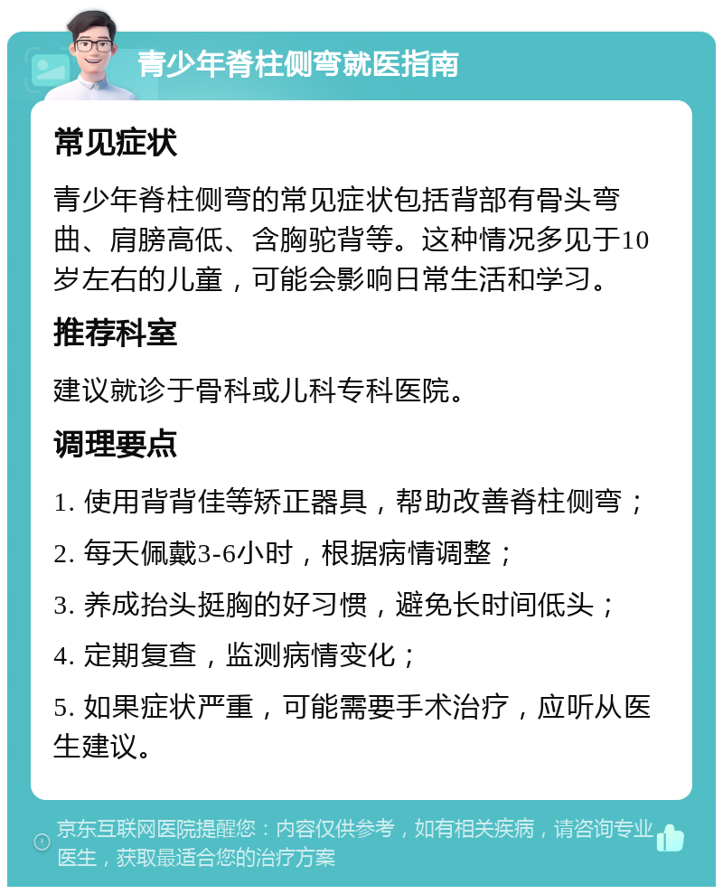 青少年脊柱侧弯就医指南 常见症状 青少年脊柱侧弯的常见症状包括背部有骨头弯曲、肩膀高低、含胸驼背等。这种情况多见于10岁左右的儿童，可能会影响日常生活和学习。 推荐科室 建议就诊于骨科或儿科专科医院。 调理要点 1. 使用背背佳等矫正器具，帮助改善脊柱侧弯； 2. 每天佩戴3-6小时，根据病情调整； 3. 养成抬头挺胸的好习惯，避免长时间低头； 4. 定期复查，监测病情变化； 5. 如果症状严重，可能需要手术治疗，应听从医生建议。