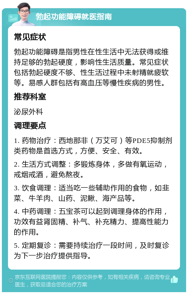 勃起功能障碍就医指南 常见症状 勃起功能障碍是指男性在性生活中无法获得或维持足够的勃起硬度，影响性生活质量。常见症状包括勃起硬度不够、性生活过程中未射精就疲软等。易感人群包括有高血压等慢性疾病的男性。 推荐科室 泌尿外科 调理要点 1. 药物治疗：西地那非（万艾可）等PDE5抑制剂类药物是首选方式，方便、安全、有效。 2. 生活方式调整：多锻炼身体，多做有氧运动，戒烟戒酒，避免熬夜。 3. 饮食调理：适当吃一些辅助作用的食物，如韭菜、牛羊肉、山药、泥鳅、海产品等。 4. 中药调理：五宝茶可以起到调理身体的作用，功效有益肾固精、补气、补充精力、提高性能力的作用。 5. 定期复诊：需要持续治疗一段时间，及时复诊为下一步治疗提供指导。