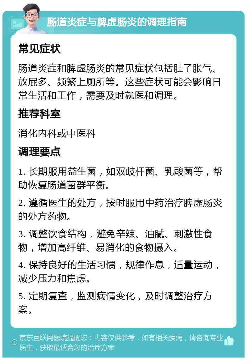 肠道炎症与脾虚肠炎的调理指南 常见症状 肠道炎症和脾虚肠炎的常见症状包括肚子胀气、放屁多、频繁上厕所等。这些症状可能会影响日常生活和工作，需要及时就医和调理。 推荐科室 消化内科或中医科 调理要点 1. 长期服用益生菌，如双歧杆菌、乳酸菌等，帮助恢复肠道菌群平衡。 2. 遵循医生的处方，按时服用中药治疗脾虚肠炎的处方药物。 3. 调整饮食结构，避免辛辣、油腻、刺激性食物，增加高纤维、易消化的食物摄入。 4. 保持良好的生活习惯，规律作息，适量运动，减少压力和焦虑。 5. 定期复查，监测病情变化，及时调整治疗方案。