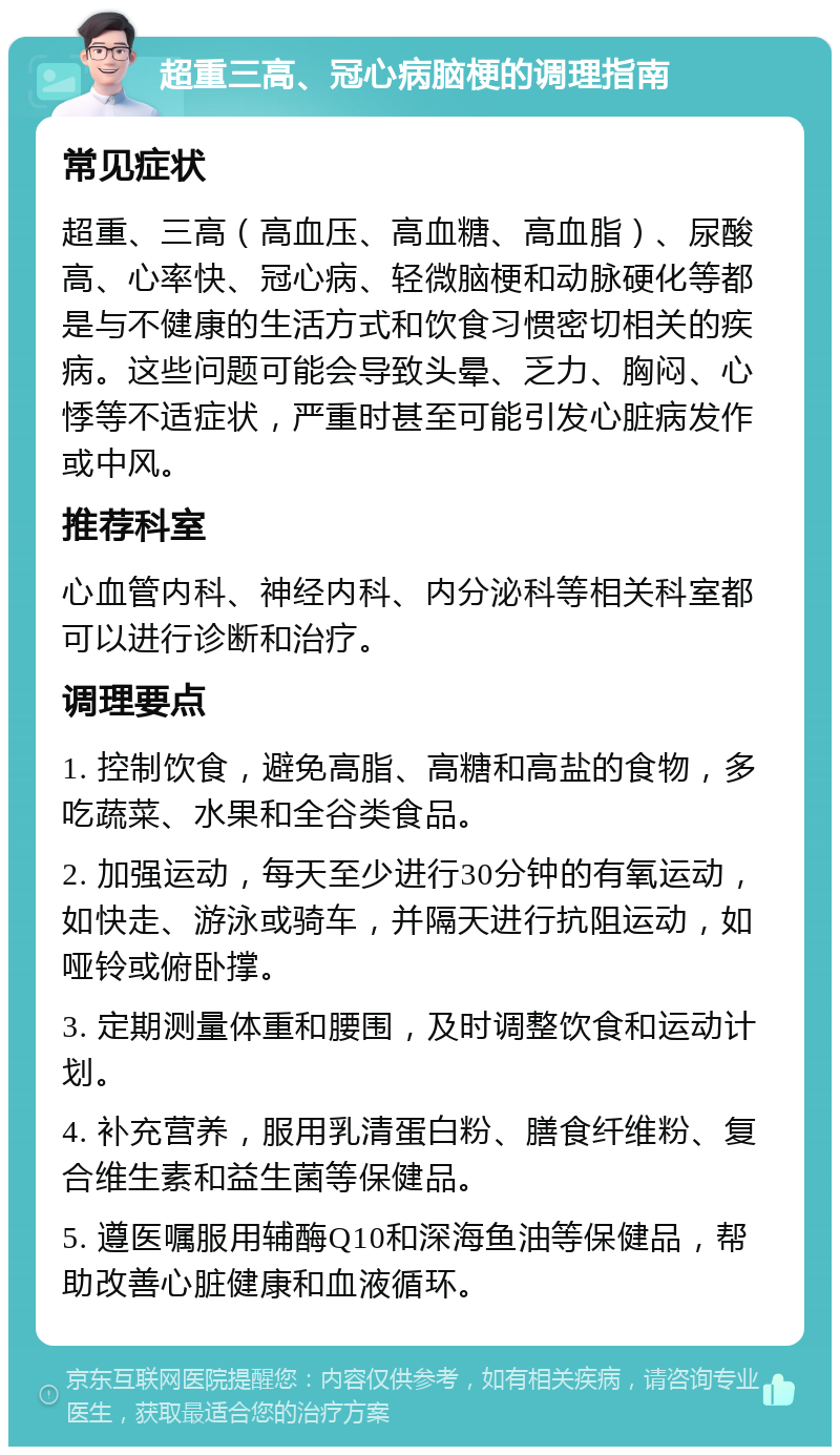 超重三高、冠心病脑梗的调理指南 常见症状 超重、三高（高血压、高血糖、高血脂）、尿酸高、心率快、冠心病、轻微脑梗和动脉硬化等都是与不健康的生活方式和饮食习惯密切相关的疾病。这些问题可能会导致头晕、乏力、胸闷、心悸等不适症状，严重时甚至可能引发心脏病发作或中风。 推荐科室 心血管内科、神经内科、内分泌科等相关科室都可以进行诊断和治疗。 调理要点 1. 控制饮食，避免高脂、高糖和高盐的食物，多吃蔬菜、水果和全谷类食品。 2. 加强运动，每天至少进行30分钟的有氧运动，如快走、游泳或骑车，并隔天进行抗阻运动，如哑铃或俯卧撑。 3. 定期测量体重和腰围，及时调整饮食和运动计划。 4. 补充营养，服用乳清蛋白粉、膳食纤维粉、复合维生素和益生菌等保健品。 5. 遵医嘱服用辅酶Q10和深海鱼油等保健品，帮助改善心脏健康和血液循环。