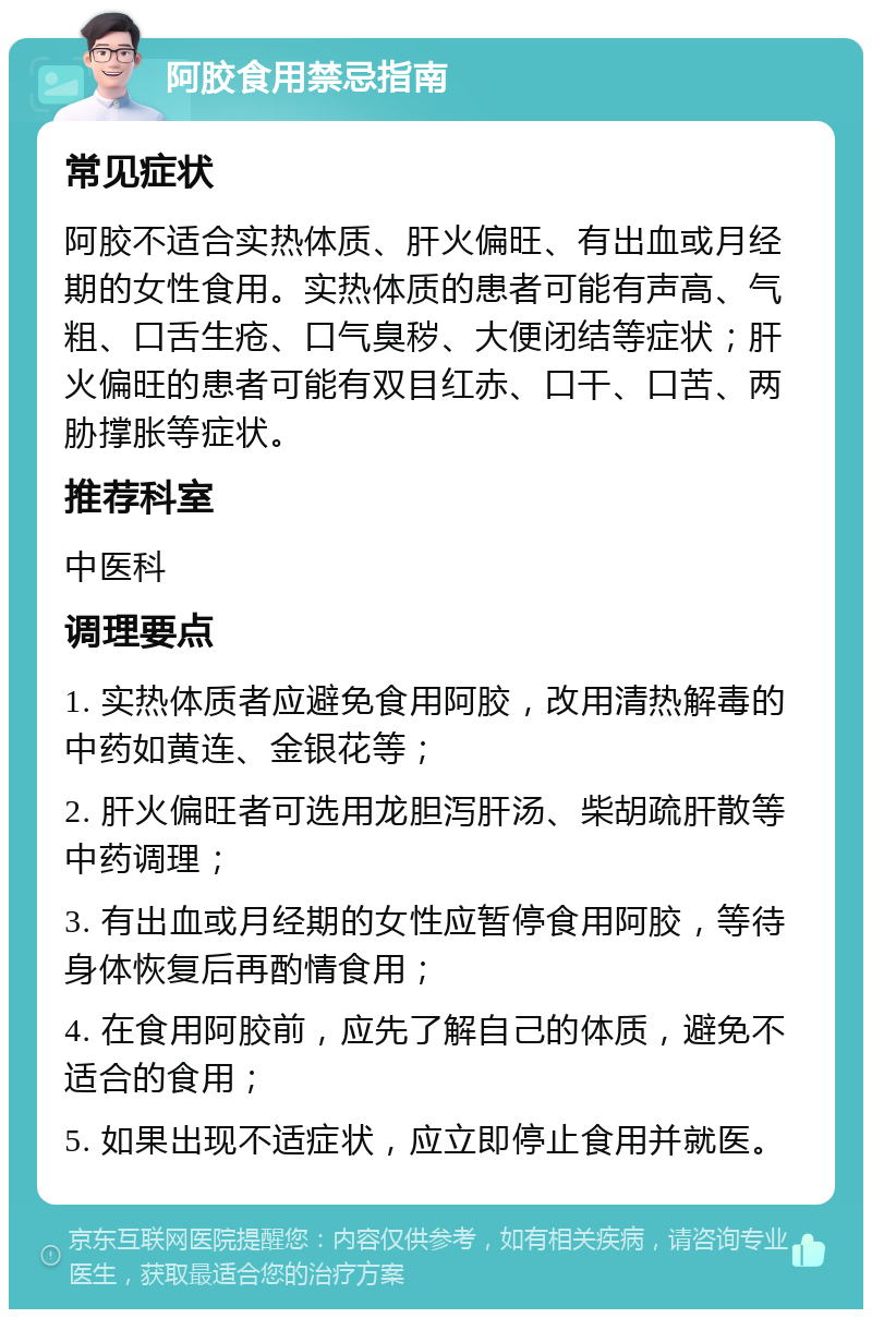 阿胶食用禁忌指南 常见症状 阿胶不适合实热体质、肝火偏旺、有出血或月经期的女性食用。实热体质的患者可能有声高、气粗、口舌生疮、口气臭秽、大便闭结等症状；肝火偏旺的患者可能有双目红赤、口干、口苦、两胁撑胀等症状。 推荐科室 中医科 调理要点 1. 实热体质者应避免食用阿胶，改用清热解毒的中药如黄连、金银花等； 2. 肝火偏旺者可选用龙胆泻肝汤、柴胡疏肝散等中药调理； 3. 有出血或月经期的女性应暂停食用阿胶，等待身体恢复后再酌情食用； 4. 在食用阿胶前，应先了解自己的体质，避免不适合的食用； 5. 如果出现不适症状，应立即停止食用并就医。