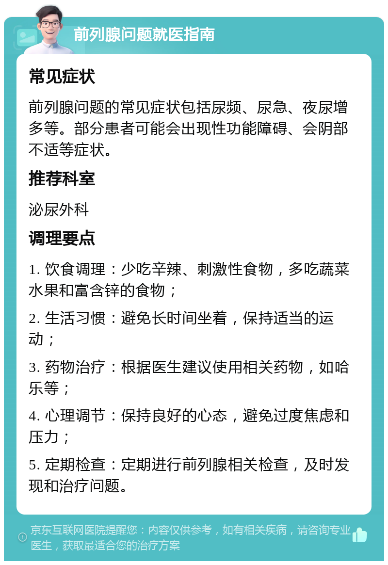 前列腺问题就医指南 常见症状 前列腺问题的常见症状包括尿频、尿急、夜尿增多等。部分患者可能会出现性功能障碍、会阴部不适等症状。 推荐科室 泌尿外科 调理要点 1. 饮食调理：少吃辛辣、刺激性食物，多吃蔬菜水果和富含锌的食物； 2. 生活习惯：避免长时间坐着，保持适当的运动； 3. 药物治疗：根据医生建议使用相关药物，如哈乐等； 4. 心理调节：保持良好的心态，避免过度焦虑和压力； 5. 定期检查：定期进行前列腺相关检查，及时发现和治疗问题。