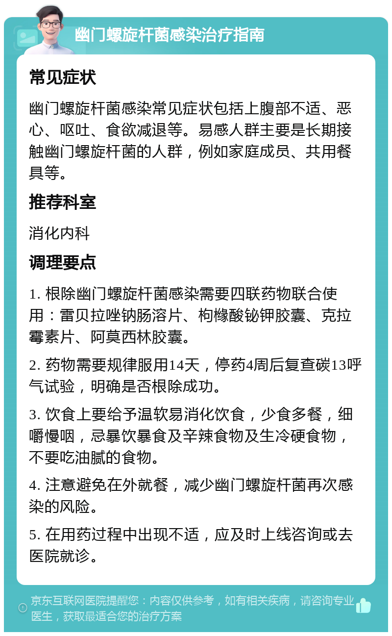 幽门螺旋杆菌感染治疗指南 常见症状 幽门螺旋杆菌感染常见症状包括上腹部不适、恶心、呕吐、食欲减退等。易感人群主要是长期接触幽门螺旋杆菌的人群，例如家庭成员、共用餐具等。 推荐科室 消化内科 调理要点 1. 根除幽门螺旋杆菌感染需要四联药物联合使用：雷贝拉唑钠肠溶片、枸橼酸铋钾胶囊、克拉霉素片、阿莫西林胶囊。 2. 药物需要规律服用14天，停药4周后复查碳13呼气试验，明确是否根除成功。 3. 饮食上要给予温软易消化饮食，少食多餐，细嚼慢咽，忌暴饮暴食及辛辣食物及生冷硬食物，不要吃油腻的食物。 4. 注意避免在外就餐，减少幽门螺旋杆菌再次感染的风险。 5. 在用药过程中出现不适，应及时上线咨询或去医院就诊。