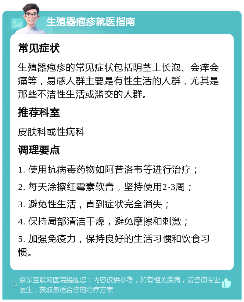 生殖器疱疹就医指南 常见症状 生殖器疱疹的常见症状包括阴茎上长泡、会痒会痛等，易感人群主要是有性生活的人群，尤其是那些不洁性生活或滥交的人群。 推荐科室 皮肤科或性病科 调理要点 1. 使用抗病毒药物如阿昔洛韦等进行治疗； 2. 每天涂擦红霉素软膏，坚持使用2-3周； 3. 避免性生活，直到症状完全消失； 4. 保持局部清洁干燥，避免摩擦和刺激； 5. 加强免疫力，保持良好的生活习惯和饮食习惯。