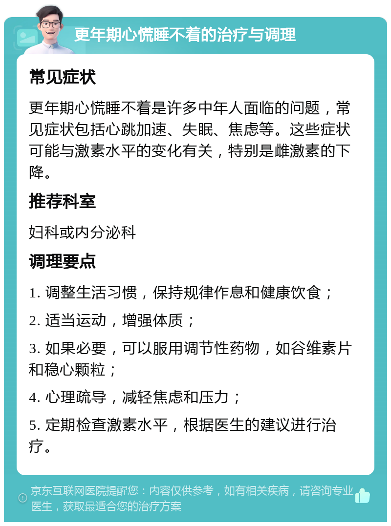 更年期心慌睡不着的治疗与调理 常见症状 更年期心慌睡不着是许多中年人面临的问题，常见症状包括心跳加速、失眠、焦虑等。这些症状可能与激素水平的变化有关，特别是雌激素的下降。 推荐科室 妇科或内分泌科 调理要点 1. 调整生活习惯，保持规律作息和健康饮食； 2. 适当运动，增强体质； 3. 如果必要，可以服用调节性药物，如谷维素片和稳心颗粒； 4. 心理疏导，减轻焦虑和压力； 5. 定期检查激素水平，根据医生的建议进行治疗。