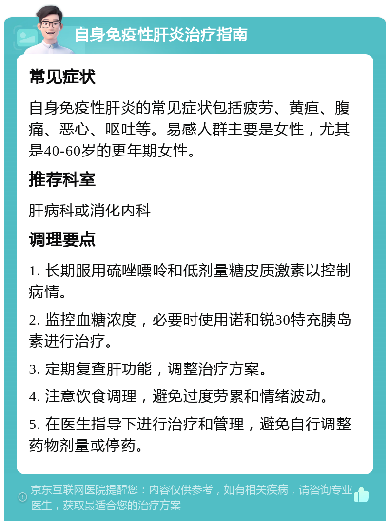 自身免疫性肝炎治疗指南 常见症状 自身免疫性肝炎的常见症状包括疲劳、黄疸、腹痛、恶心、呕吐等。易感人群主要是女性，尤其是40-60岁的更年期女性。 推荐科室 肝病科或消化内科 调理要点 1. 长期服用硫唑嘌呤和低剂量糖皮质激素以控制病情。 2. 监控血糖浓度，必要时使用诺和锐30特充胰岛素进行治疗。 3. 定期复查肝功能，调整治疗方案。 4. 注意饮食调理，避免过度劳累和情绪波动。 5. 在医生指导下进行治疗和管理，避免自行调整药物剂量或停药。