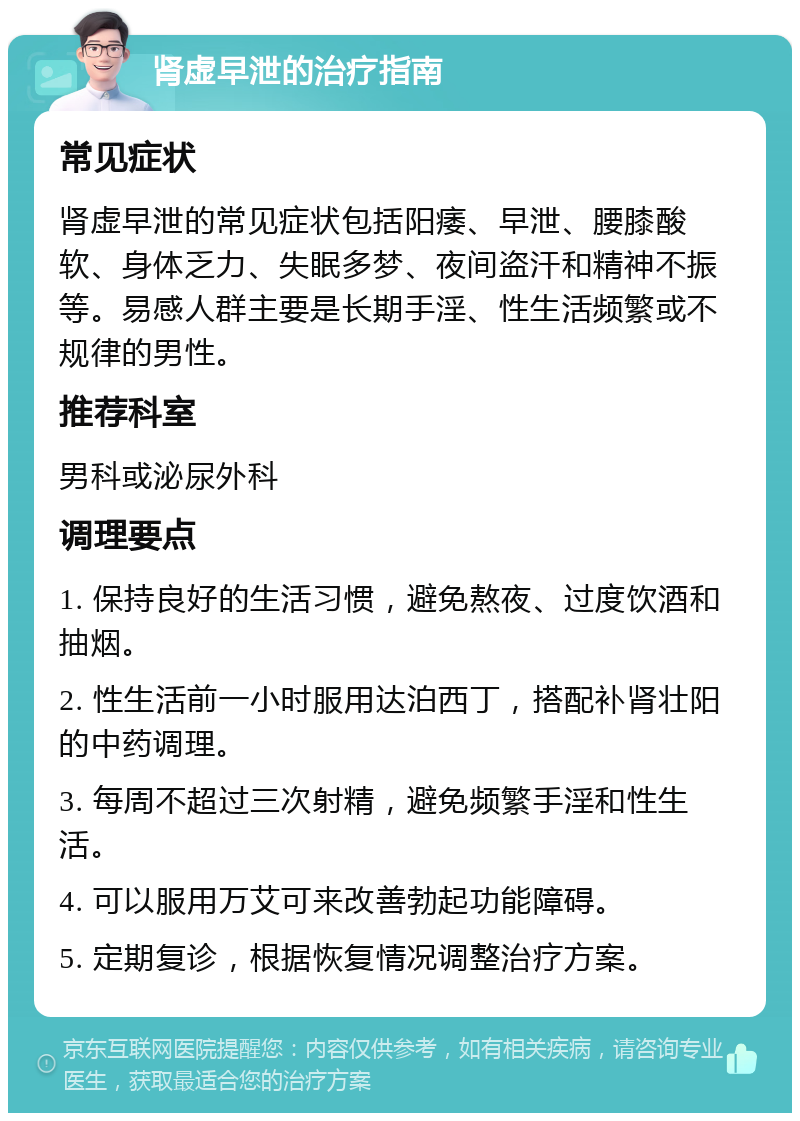 肾虚早泄的治疗指南 常见症状 肾虚早泄的常见症状包括阳痿、早泄、腰膝酸软、身体乏力、失眠多梦、夜间盗汗和精神不振等。易感人群主要是长期手淫、性生活频繁或不规律的男性。 推荐科室 男科或泌尿外科 调理要点 1. 保持良好的生活习惯，避免熬夜、过度饮酒和抽烟。 2. 性生活前一小时服用达泊西丁，搭配补肾壮阳的中药调理。 3. 每周不超过三次射精，避免频繁手淫和性生活。 4. 可以服用万艾可来改善勃起功能障碍。 5. 定期复诊，根据恢复情况调整治疗方案。