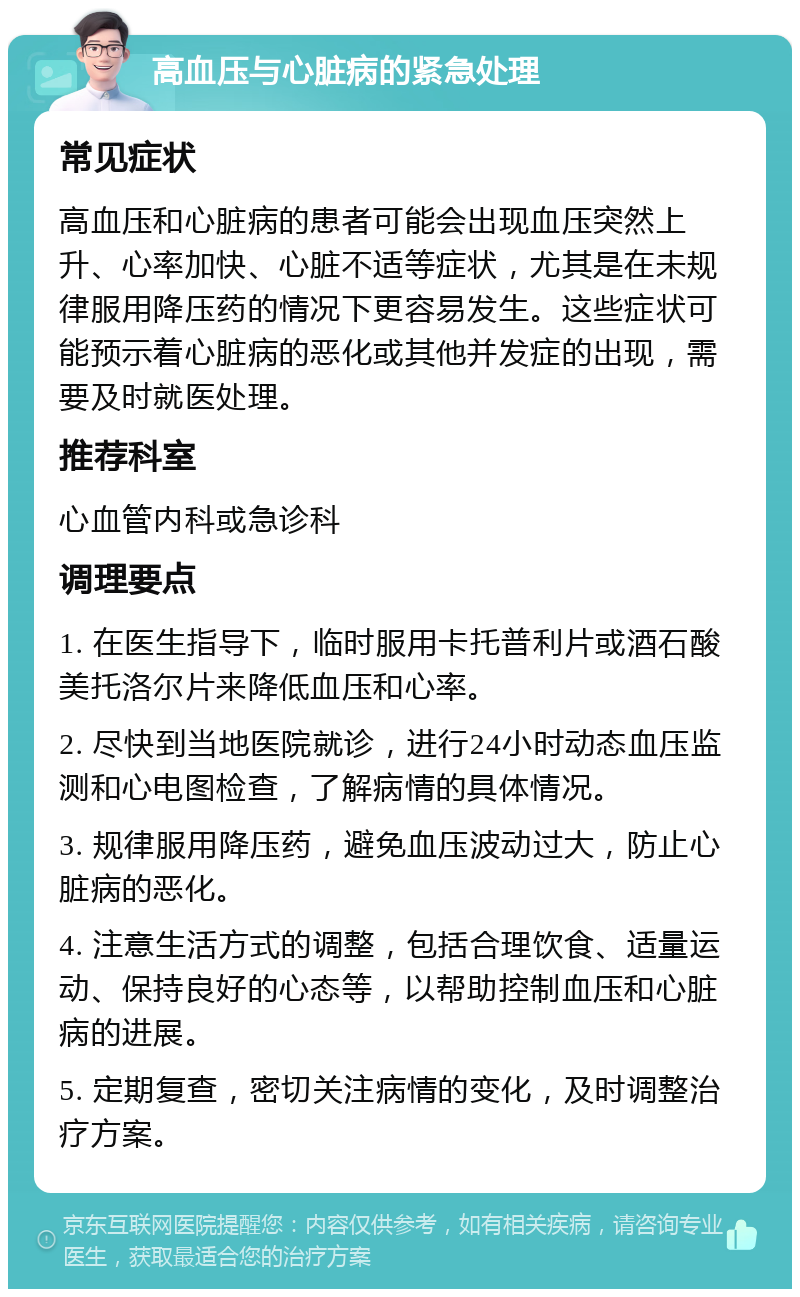 高血压与心脏病的紧急处理 常见症状 高血压和心脏病的患者可能会出现血压突然上升、心率加快、心脏不适等症状，尤其是在未规律服用降压药的情况下更容易发生。这些症状可能预示着心脏病的恶化或其他并发症的出现，需要及时就医处理。 推荐科室 心血管内科或急诊科 调理要点 1. 在医生指导下，临时服用卡托普利片或酒石酸美托洛尔片来降低血压和心率。 2. 尽快到当地医院就诊，进行24小时动态血压监测和心电图检查，了解病情的具体情况。 3. 规律服用降压药，避免血压波动过大，防止心脏病的恶化。 4. 注意生活方式的调整，包括合理饮食、适量运动、保持良好的心态等，以帮助控制血压和心脏病的进展。 5. 定期复查，密切关注病情的变化，及时调整治疗方案。